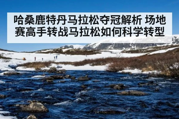 哈桑鹿特丹马拉松夺冠解析 场地赛高手转战马拉松如何科学转型